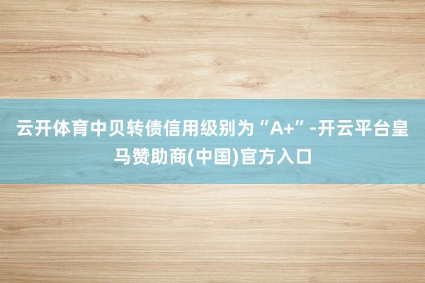 云开体育中贝转债信用级别为“A+”-开云平台皇马赞助商(中国)官方入口