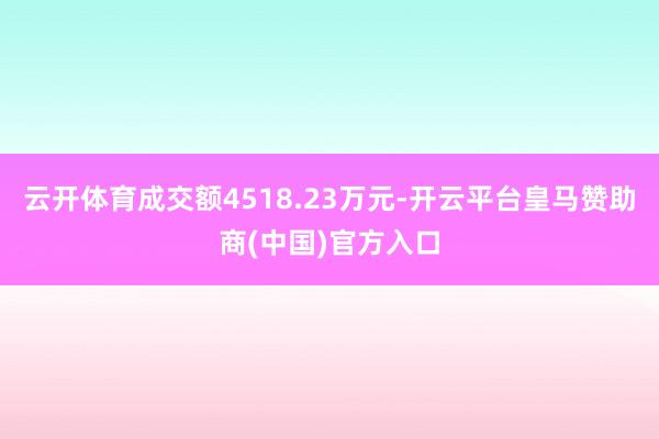 云开体育成交额4518.23万元-开云平台皇马赞助商(中国)官方入口