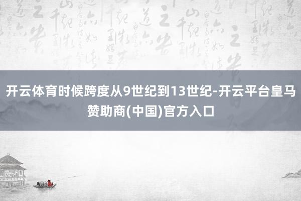 开云体育时候跨度从9世纪到13世纪-开云平台皇马赞助商(中国)官方入口