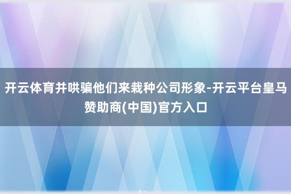 开云体育并哄骗他们来栽种公司形象-开云平台皇马赞助商(中国)官方入口