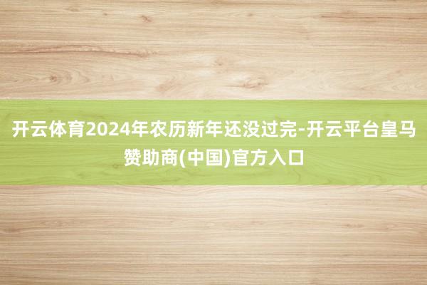 开云体育2024年农历新年还没过完-开云平台皇马赞助商(中国)官方入口