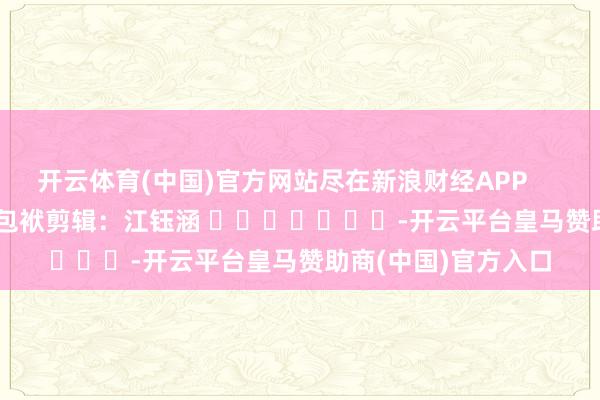 开云体育(中国)官方网站尽在新浪财经APP            						包袱剪辑：江钰涵 							-开云平台皇马赞助商(中国)官方入口