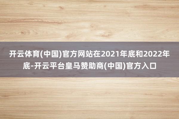 开云体育(中国)官方网站在2021年底和2022年底-开云平台皇马赞助商(中国)官方入口
