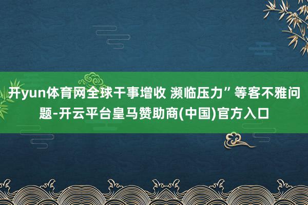 开yun体育网全球干事增收 濒临压力”等客不雅问题-开云平台皇马赞助商(中国)官方入口