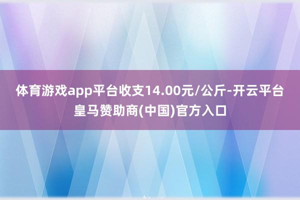 体育游戏app平台收支14.00元/公斤-开云平台皇马赞助商(中国)官方入口