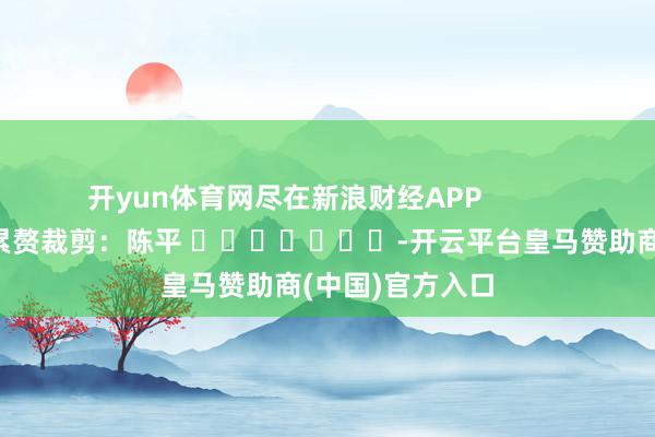 开yun体育网尽在新浪财经APP 累赘裁剪:陈平 -开云平台皇马赞助商(中国)官方入口