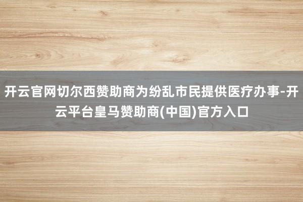 开云官网切尔西赞助商为纷乱市民提供医疗办事-开云平台皇马赞助商(中国)官方入口