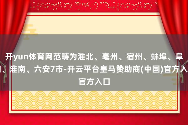 开yun体育网范畴为淮北、亳州、宿州、蚌埠、阜阳、淮南、六安7市-开云平台皇马赞助商(中国)官方入口