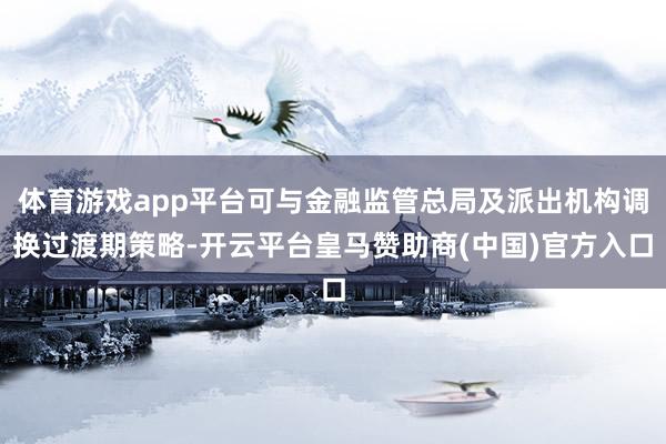 体育游戏app平台可与金融监管总局及派出机构调换过渡期策略-开云平台皇马赞助商(中国)官方入口