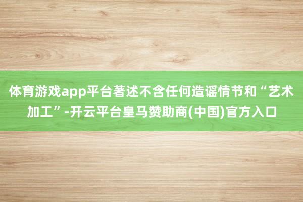 体育游戏app平台著述不含任何造谣情节和“艺术加工”-开云平台皇马赞助商(中国)官方入口