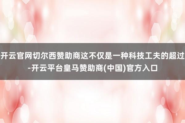 开云官网切尔西赞助商这不仅是一种科技工夫的超过-开云平台皇马赞助商(中国)官方入口