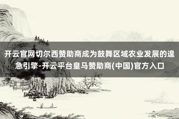 开云官网切尔西赞助商成为鼓舞区域农业发展的遑急引擎-开云平台皇马赞助商(中国)官方入口