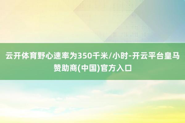 云开体育野心速率为350千米/小时-开云平台皇马赞助商(中国)官方入口