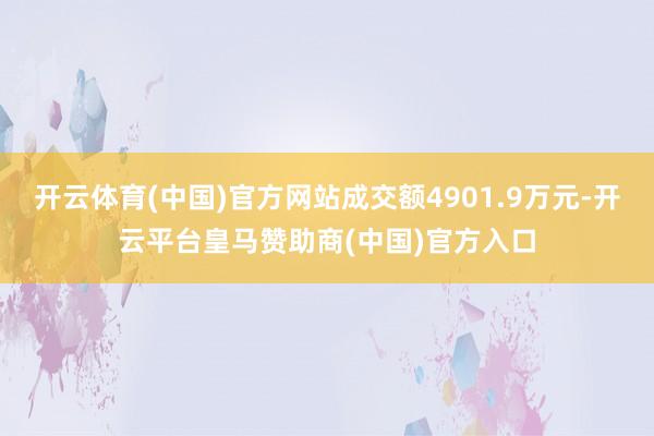 开云体育(中国)官方网站成交额4901.9万元-开云平台皇马赞助商(中国)官方入口