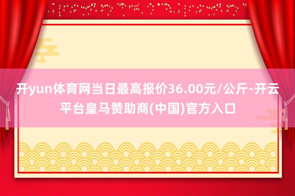 开yun体育网当日最高报价36.00元/公斤-开云平台皇马赞助商(中国)官方入口