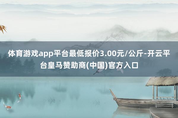 体育游戏app平台最低报价3.00元/公斤-开云平台皇马赞助商(中国)官方入口