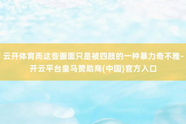 云开体育而这些画面只是被四肢的一种暴力奇不雅-开云平台皇马赞助商(中国)官方入口