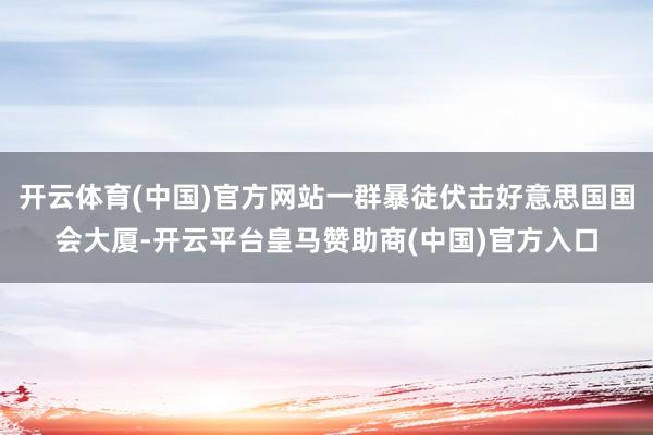 开云体育(中国)官方网站一群暴徒伏击好意思国国会大厦-开云平台皇马赞助商(中国)官方入口