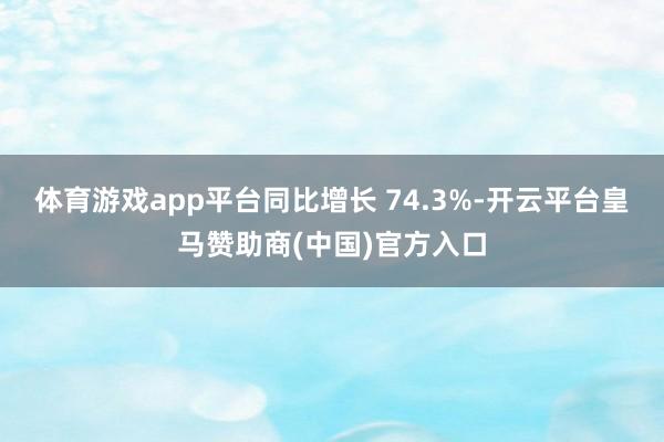 体育游戏app平台同比增长 74.3%-开云平台皇马赞助商(中国)官方入口