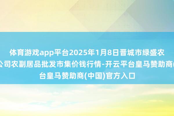 体育游戏app平台2025年1月8日晋城市绿盛农工商实业有限公司农副居品批发市集价钱行情-开云平台皇马赞助商(中国)官方入口