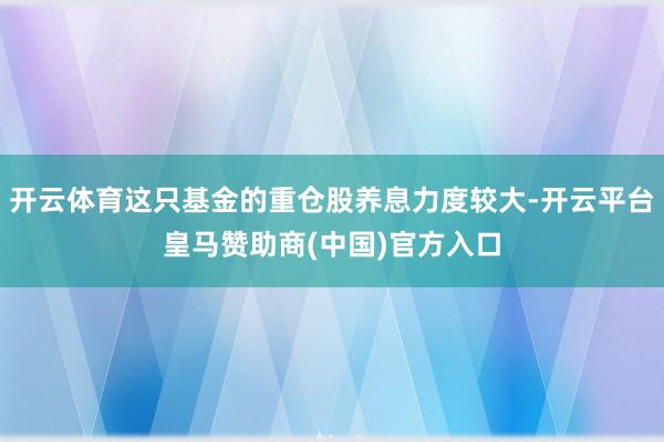 开云体育这只基金的重仓股养息力度较大-开云平台皇马赞助商(中国)官方入口