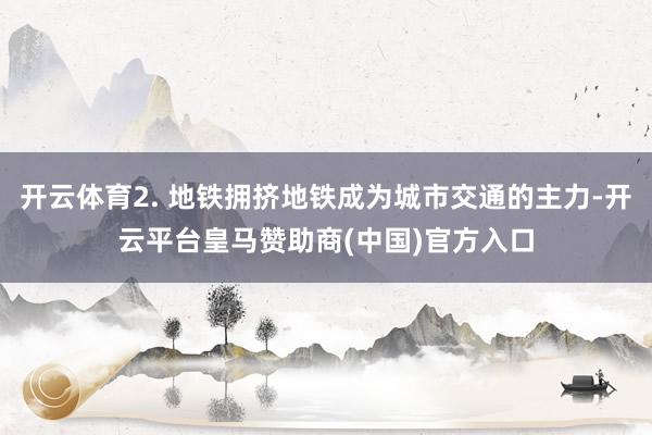 开云体育2. 地铁拥挤地铁成为城市交通的主力-开云平台皇马赞助商(中国)官方入口