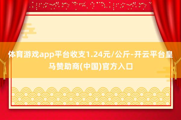 体育游戏app平台收支1.24元/公斤-开云平台皇马赞助商(中国)官方入口