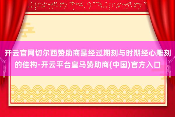 开云官网切尔西赞助商是经过期刻与时期经心雕刻的佳构-开云平台皇马赞助商(中国)官方入口