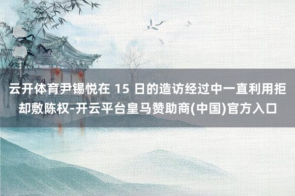 云开体育尹锡悦在 15 日的造访经过中一直利用拒却敷陈权-开云平台皇马赞助商(中国)官方入口