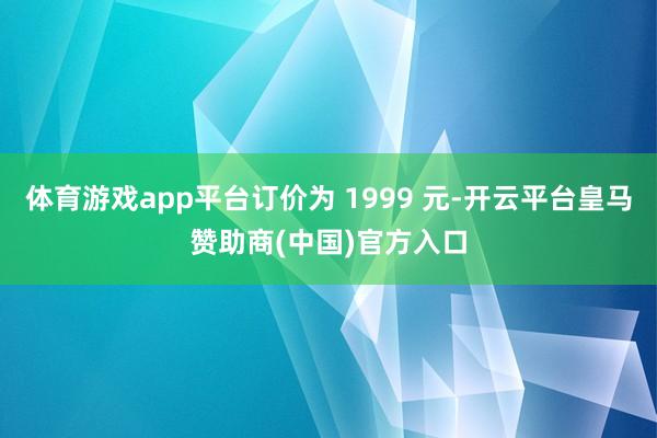 体育游戏app平台订价为 1999 元-开云平台皇马赞助商(中国)官方入口