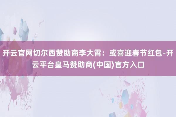 开云官网切尔西赞助商李大霄：或喜迎春节红包-开云平台皇马赞助商(中国)官方入口