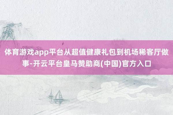 体育游戏app平台从超值健康礼包到机场稀客厅做事-开云平台皇马赞助商(中国)官方入口