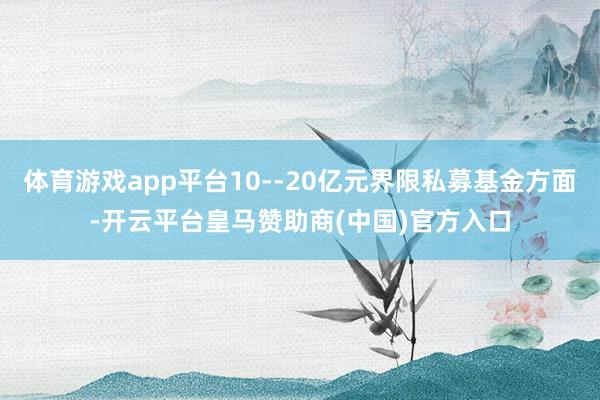 体育游戏app平台10--20亿元界限私募基金方面-开云平台皇马赞助商(中国)官方入口
