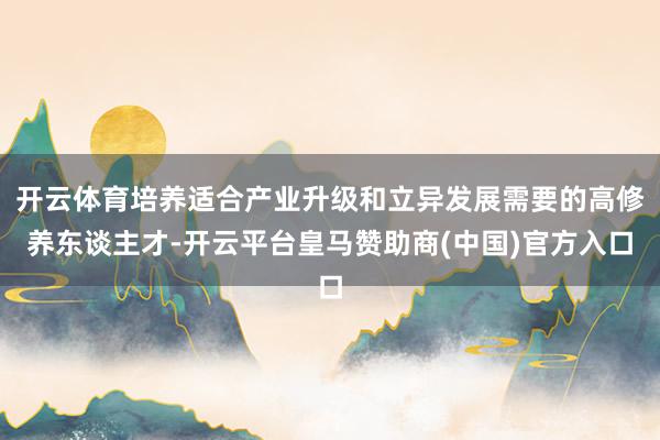 开云体育培养适合产业升级和立异发展需要的高修养东谈主才-开云平台皇马赞助商(中国)官方入口