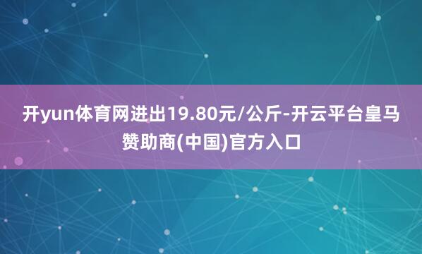 开yun体育网进出19.80元/公斤-开云平台皇马赞助商(中国)官方入口