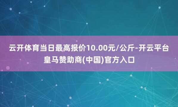 云开体育当日最高报价10.00元/公斤-开云平台皇马赞助商(中国)官方入口