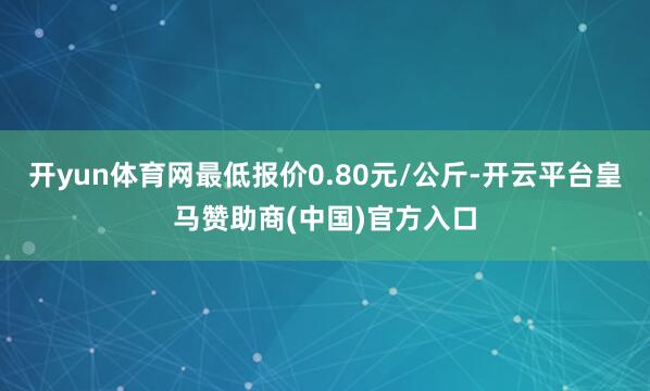 开yun体育网最低报价0.80元/公斤-开云平台皇马赞助商(中国)官方入口