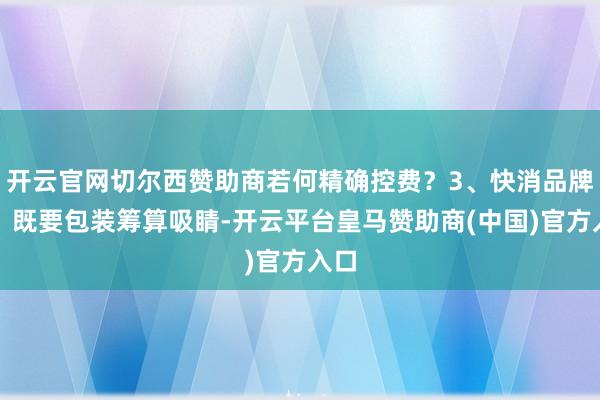 开云官网切尔西赞助商若何精确控费？3、快消品牌商：既要包装筹算吸睛-开云平台皇马赞助商(中国)官方入口