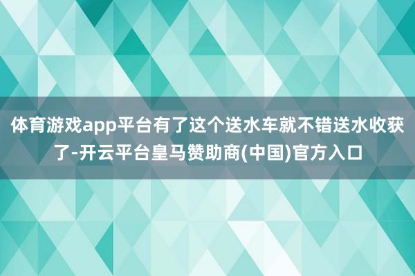 体育游戏app平台有了这个送水车就不错送水收获了-开云平台皇马赞助商(中国)官方入口