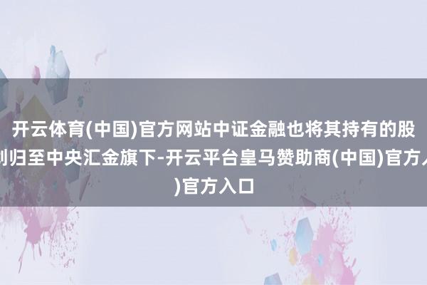 开云体育(中国)官方网站中证金融也将其持有的股权划归至中央汇金旗下-开云平台皇马赞助商(中国)官方入口