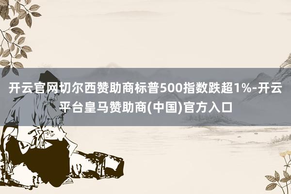 开云官网切尔西赞助商标普500指数跌超1%-开云平台皇马赞助商(中国)官方入口
