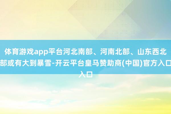 体育游戏app平台河北南部、河南北部、山东西北部或有大到暴雪-开云平台皇马赞助商(中国)官方入口