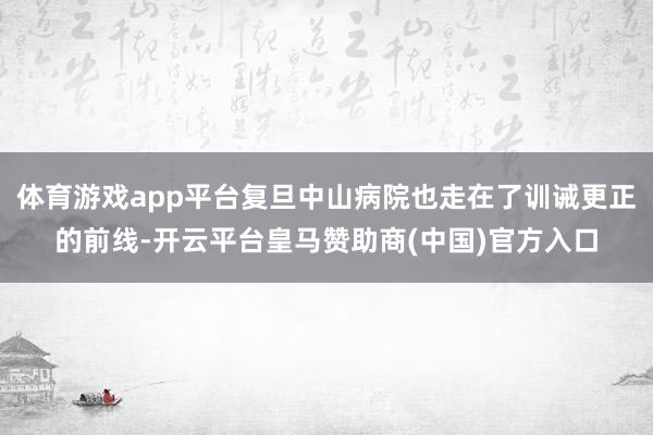 体育游戏app平台复旦中山病院也走在了训诫更正的前线-开云平台皇马赞助商(中国)官方入口