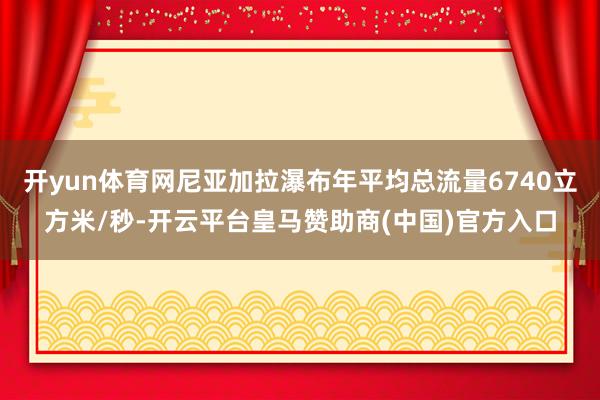 开yun体育网尼亚加拉瀑布年平均总流量6740立方米/秒-开云平台皇马赞助商(中国)官方入口
