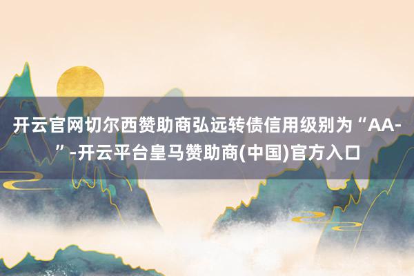 开云官网切尔西赞助商弘远转债信用级别为“AA-”-开云平台皇马赞助商(中国)官方入口