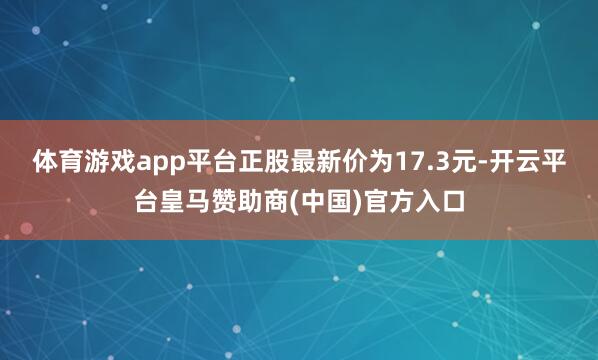 体育游戏app平台正股最新价为17.3元-开云平台皇马赞助商(中国)官方入口