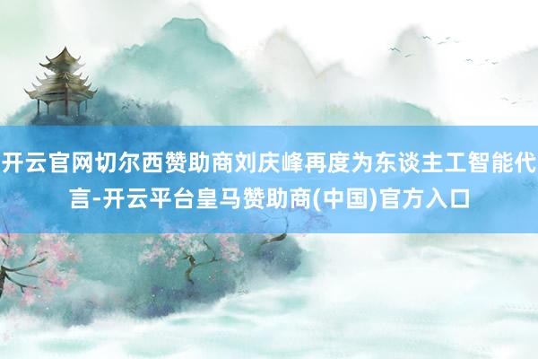 开云官网切尔西赞助商刘庆峰再度为东谈主工智能代言-开云平台皇马赞助商(中国)官方入口
