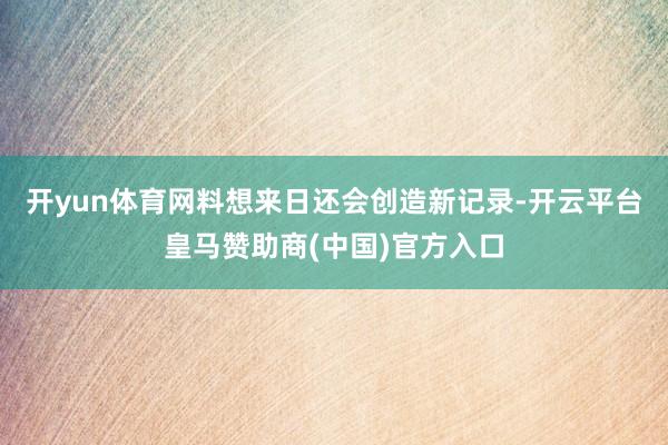 开yun体育网料想来日还会创造新记录-开云平台皇马赞助商(中国)官方入口
