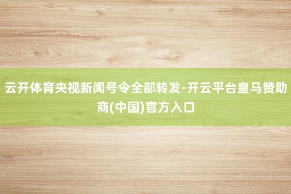 云开体育央视新闻号令全部转发-开云平台皇马赞助商(中国)官方入口