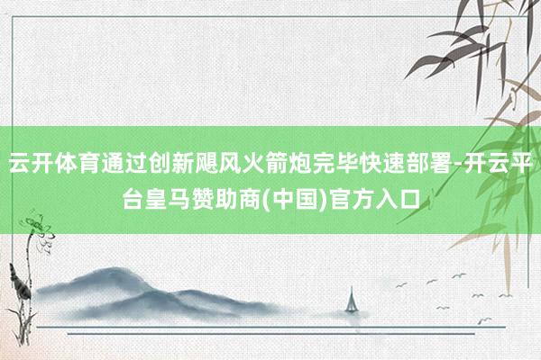 云开体育通过创新飓风火箭炮完毕快速部署-开云平台皇马赞助商(中国)官方入口